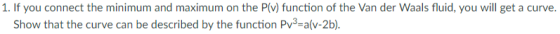 1. If you connect the minimum and maximum on the P(v) function of the Van der Waals fluid, you will get a curve Show that the curve can be described by the function Pv3-a(v-2b).