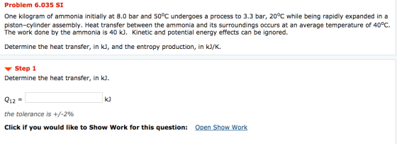 Problem 6.035 SI One kilogram of ammonia initially at 8.0 bar and 50°C undergoes a process to 3.3 bar, 20°C while being rapidly expanded in a piston-cylinder assembly. Heat transfer between the ammonia and its surroundings occurs at an average temperature of 40°C The work done by the ammonia is 40 kJ. Kinetic and potential energy effects can be ignored. Determine the heat transfer, in kJ, and the entropy production, in kJ/K. Step 1 Determine the heat transfer, in kJ. kJ Q12 the tolerance is +/-290 Click if you would like to Show Work for this question: Open Show Work
