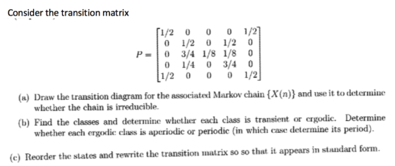 Consider the transition matrix [1/2 0 01/2 0 1/2 0 1/2 0 0 1/4 0 3/4 0 1/2 0 0 1/2 (a) Draw the transition diagram for the associated Markov chain (X(n)) and use it to determine whether the chain is irreducible. (b) Find the classes and determine whether each class is transient or ergodic. Determine whether each ergodic class is aperiodic or periodic (in which case determine its period). (e) Reorder the states and rewrite the transition matrix so so that it appears in standard form.