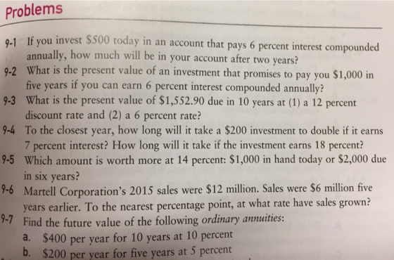 Problems 9-1 If you invest $500 today in an account that pays 6 percent interest compounded nnually, how much will be in your account after two years? What is the present value of an investment that promises to pay you $1,000 in five years if you can earn 6 percent interest compounded annually? 9-2 9-3 What is the present value of $1,552.90 due in 10 years at (1) a 12 percent 9-4 To the closest year, how long will it take a $200 investment to double if it earns 9-5 Which amount is worth more at 14 percent: $1,000 in hand today or $2,000 due 9-6 9- discount rate and (2) a 6 percent rate? 7 percent interest? How long will it take if the investment earns 18 percent? in six years? Martell Corporations 2015 sales were $12 million. Sales were $6 million five years earlier. To the nearest percentage point, at what rate have sales grown 7Find the future value of the following ordinary annuities: $400 per year for 10 years at 10 percent $200 per year for five years at 5 percent b.