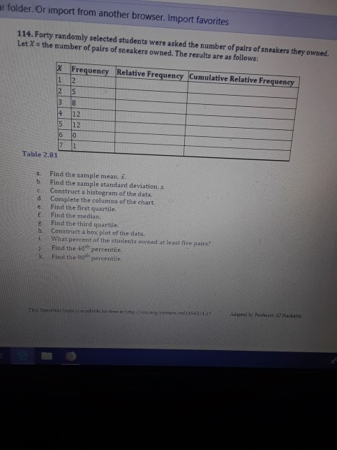 r folder. Or import from another browser. Import favorites 114. Forty randomly selected students were asked the number of pairs of sneakers they owned. Let X the number of pairs of sneakers owned. The results are as follows: requency Relative Frequency Cumulative Relative Frequency 2 15 4 12 12 Table 2.81 a. Find the sample mean, i b Find the sample standard deviation, s c. Construct a histogram of the data. d. Complete the columns of the chart. e. Find the first quartile. E Find the median. g Find the third quartile. h Construct a box plot of the data. i What percent of the students owned at least five pairs? J Find the 40th percentile. k Find the 90th percentile as book is available fe fir a2mp eor Cs62/14