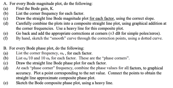 A. For every Bode magnitude plot, do the following: (a)Find the Bode gain, K. (b)List the corner frequency for each factor. (c)Draw the straight line Bode magnitude plot for each factor, using the correct slope. (d) Carefully combine the plots into a composite straight line plot, using graphical addition at (e) (f) the corner frequencies. Use a heavy line for this composite plot. Go back and add the appropriate corrections at corners (±3 dB for simple poles/zeros) By hand, sketch the smooth curve through the correction points, using a dotted curve. B. For every Bode phase plot, do the following: (a) List the corner frequency, doc , for each factor. (b)List oc10 and 10 oc for each factor. These are the phase corners (c)Draw the straight line Bode phase plot for each factor. (d)At each phase corner frequency, combine the phase values for all factors, to graphical accuracy. Plot a point corresponding to the net value. Connect the points to obtain the straight line approximate composite phase plot. (eSketch the Bode composite phase plot, using a heavy line.