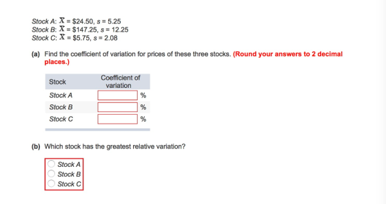 Stock A: X = $24.50, s = 5.25 Stock B: X = $147.25, s = 12.25 Stock C: X $5.75, s 2.08 (a) Find the coefficient of variation for prices of these three stocks. (Round your answers to 2 decimal places.) Coefficient of Stock Stock A Stock B Stock C variation (b) Which stock has the greatest relative variation? Stock A Stock B Stock C