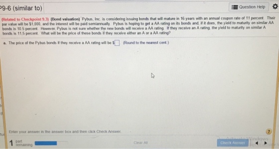 9-6 (similar to) Question Help * Related to Checkpoint 9.3) (Bond valuation) Pybus, Inc. is considering issuing bonds that will mature in 16 years with an annual coupon rate of 11 percent. Their par value will be $1,000, and the interest will be paid semiannually. Pybus is hoping to get a AA rating on its bonds and, if it does, the yield to maturity on similar AA bonds is 10.5 percent. However, Pybus is not sure whether the new bonds will receive a AA rating If they receive an A rating, the yield to maturity on similar A bonds is 11.5 percent. What will be the price of these bonds if they receive either an A or a AA rating? a. The price of the Pybus bonds if they receive a AA rating will be $ (Round to the nearest cent) Enter your answer in the answer box and then click Check Answer part remaining Check Answer