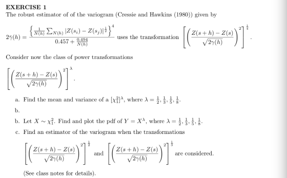 EXERCISE1 The robust estimator of of the variogram (Cressie and Hawkins (1980)) given by 1 uses the transformation 2s+h)-Z(s 0.494 27(h) Consider now the class of power transformations Z(s + h) - Z(s) 27(h) 름, a. Find the mean and variance of a λwhere λ- b. b. Let X ~ χ. Find and plot the pdf of Y-X, where λ- c. Find an estimator of the variogram when the transformations , 2 3 5 8 Z(s+ h) - Z(s) Z(s + h) - Z(are considered. and 2y(h) (See class notes for details)