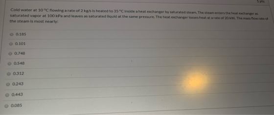 1 pts Cold water at 10°C flowing a rate of 2 kg/s is heated to 35°C inside a heat exchanger by saturated steam. The steam ent