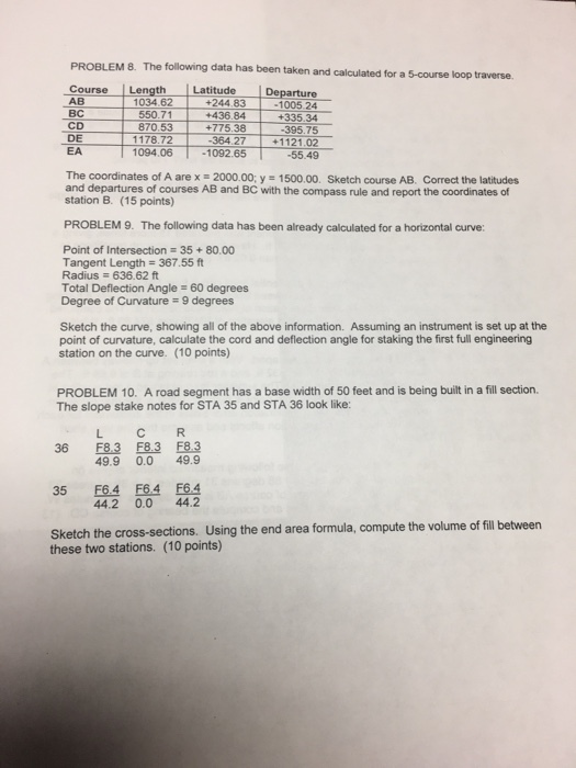 PROBLEM 8. The following data has been taken and calculated for a 5-course loop traverse. CourseLength Latitude AB rture 1005 24 +335.34 395.75 +244.83 +436.84 870.53+775.38 1034.62 550.71 CD DE EA 1178.72 364 27 112102 1094.06 1092.65 -55.49 The coordinates of A are x 2000.00; y 1500.00. Sketch course AB. Correct the latitudes and departures of courses AB and BC with the compass rule and report the coordinates of station B. (15 points) PROBLEM 9. The following data has been already calculated for a horizontal curve: Point of Intersection 35+80.00 Tangent Length 367.55 ft Radius 636.62 ft Total Deflection Angle 60 degrees Degree of Curvature 9 degrees Sketch the curve, showing all of the above information. Assuming an instrument is set up at the point of curvature, calculate the cord and deflection angle for staking the first full engineering station on the curve. (10 points) PROBLEM 10. A road segment has a base width of 50 feet and is being built in a fill section. The slope stake notes for STA 35 and STA 36 look like: L C R 36 F8.3 F8.3 F8.3 35 F6.4 F64 F6.4 Sketch the cross-sections. Using the end area formula, compute the volume ofill between 49.9 0.0 49.9 442 0.0 44.2 these two stations. (10 points)
