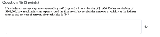 Question 46 (3 points) If the industry average days sales outstanding is 65 days and a firm with sales of $1,034,550 has receivables of $268,700, how much in interest expense could the firm save if the receivables turn over as quickly as the industry average and the cost of carrying the receivables is 9%?