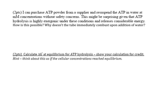 (2pts) I can purchase ATP powder from a supplier and resuspend the ATP in water at mM concentrations without safety concerns. This might be surprising given that ATF hydrolysis is highly exergonic under these conditions and releases considerable energy. How is this possible? Why doesnt the tube immediately combust upon addition of water? (2pts) Calculate AG at equilibrium for ATP hydrolysis - show your calculation for credit. Hint - think about this as if the cellular concentrations reached equilibrium.