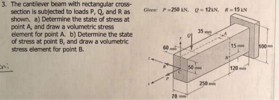 3. The cantilever beam with rectangular cross- 12k Given: P-250 kN, 0 section is subjected to loads P, Q, and R as shown. a) Determine the state of stress at point A, and draw a volumetric stress element for point A. b) Determine the state of stress at point B, and draw a volumetric stress element for point B. 35 mmA 15 mm 100m 50 mm 120mm n. 250 mm 70 mm