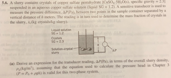 5.6. A slurry contains crystals of copper sulfate pentahydrate [CuSO4 5H20(s), specific gravity 2.3 suspended in an aqueous copper sulfate solution (liquid SG 1.2). A sensitive transducer is used to measure the pressure difference, AP(Pa), between two points in the sample container separated by a vertical distance of h meters. The reading is in turn used to determine the mass fraction of crystals in the slurry, xe(kg crystals/kg slurry). Liquid solution SG 1.2 Crystals SG 2.3 Solution-crystal slurry (a) Derive an expression for thetransducer reading, ΔΡ(Pa), in terms of the overall slurry density. Psl(kg/m3), assuming that the equation used to calculate the pressure head in Chapter 3 (P Po +pgh) is valid for this two-phase system.