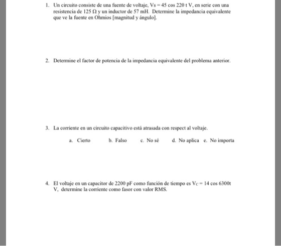 1. Un circuito consiste de una fuente de voltaje, Vs 45 cos 220 t V, en serie con una resistencia de 125 2y un inductor de 57 mH. Determine la impedancia equivalente que ve la fuente en Ohmios [magnitud y ángulo]. 2. Determine el factor de potencia de la impedancia equivalente del problema anterior . La corriente en un circuito capacitivo está atrasada con respect al voltaje a. Cierto b. Falso c. Nosé d. No aplica e. No importa 4. El voltaje en un capacitor de 2200 pF como función de tiempo es Vc- 14 cos 6300t V, determine la corriente como fasor con valor RMS.
