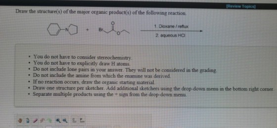 Review Topics] Draw the structure(s) of the major organic product(s) of the following reaction. 1. Dioxane / reflux 2. aqueous HCI . You do not have to consider stereochemistry . You do not have to explicitly draw H atoms. . Do not include lone pairs in your answer. They will not be considered in the grading. . Do not include the amine from which the enamine was derived. . If no reaction occurs, draw the organic starting material. : Draw one structure per sketcher. Add additional sketchers using the drop-down menu in the bottom right comer. . Separate multiple products using the + sign from the drop-down menu.
