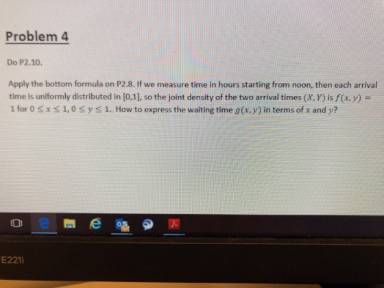 Problem 4 Do P2.10. Apply the bottom formula on P2.8. If we measure time in hours starting from noon, then each arrival time is uniformly distributed in [0,1], so the joint density of the two arrival times (x, y) is/(x, y) 1 for 0 s x s 1,0 syS 1. How to express the waiting time g (x, y) in terms of x and y? E221