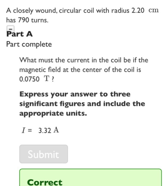 A closely wound, circular coil with radius 2.20 cm has 790 turns. Part A Part complete What must the current in the coil be if the magnetic field at the center of the coil i:s 0.0750 T Express your answer to three significant figures and include the appropriate units. I3.32 A Submit Correct