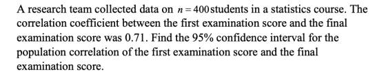 A research team collected data on n 400students in a statistics course. The correlation coefficient between the first examination score and the final examination score was 0.71. Find the 95% confidence interval for the population correlation of the first examination score and the final examination score.
