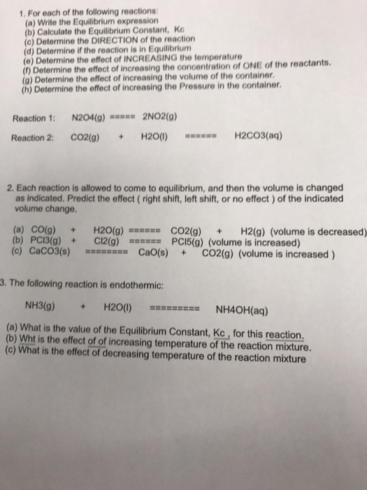 1. For each of the following reactions: (a) Write the Equilibrium expression (b) the Equilibrium Constant, Ko (c) Determine the DIRECTION of the reaction (d) Determine if the reaction is in Equilibrium (e) the effect of concentration of ONE of the reactants, Determine the effect of increasing the (g) Determine the effect of increasing the volume of the container, (h) Determine the effect of increasing the in the container, Reaction 1 N204(g) 2NO2 (g) Reaction 2 CO2(g) H20 (I) H2CO3(aq) 2. Each reaction is allowed to come to equilibrium, and then the volume is changed as indicated. Predict the effect (right shift, left shift, or no effect )of the indicated volume change. (a) co(g) H20 (g) CO2 (g) H2(g) (volume is decreased) (b) PC13(g) Cl2(g) mm PC15 (g) (volume is increased) (c) Caco3(s) mmmmmmmm Cao (s) CO2(g) (volume is increased 3. The following reaction is endothermic: NH3(g) H20 NH40H(aq) (b) What is the value of the Equilibrium Constant, Kc for this reaction. is the effect of of increasing temperature of the reaction mixture. (c) What is the effect of decreasing temperature of the reaction mixture