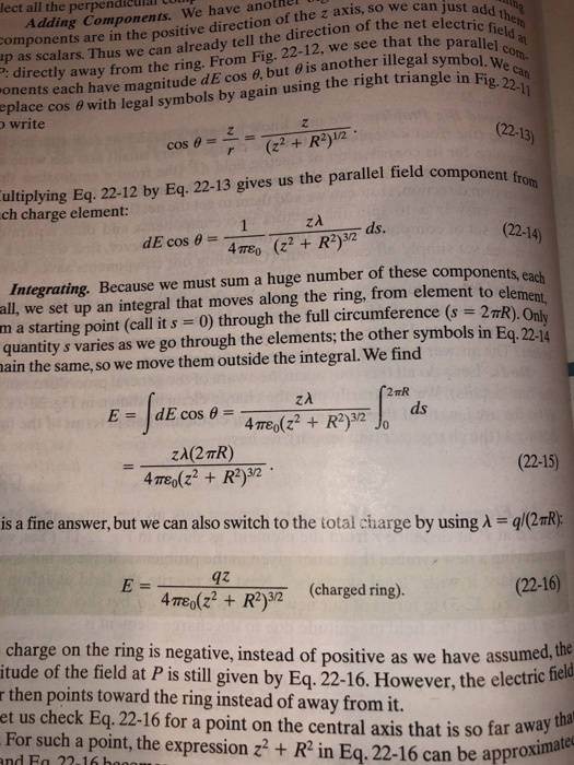 lect all the perpendiculal t Adding Components. We have another omponents are in the positive direction of the z axis, so we can just add p as scalars. Thus we can already tell the direction of the net el the : directly away from the ring. From Fig. 22-12, we see that the paralled a onents each have magnitudedE cos 6, but θ is another illegal symbol el con. eplace cos o with legal symbols by again using the right triangle in Fig write (22-13) ultiplying Eq. 22-12 by Eq. 22-13 gives us the parallel field com ch charge element: ds. cos θ . (22-14) 4π80 (z2 + R2)32 Integrating. Because we must sum a huge number of these components all, we set up an integral that moves along the ring, from element to ele m a starting point (call it s 0) through the full circumference (s 2TR) quantity s varies as we go through the elements; the other symbols in Eq. 22-14 ain the same, so we move them outside the integral. We find (22-15) is afine answer, but we can also switch to the total cdharge by using A-g/2aR) 4z mlR (charged ring). (22-16) charge on the ring is negative, instead of positive as we have assumed,the itude of the field at P is still given by Eq. 22-16. However, the electric r then points toward the ring instead of away from it. et us check Eq. 22-16 for a point on the central axis that is so far away For such a point, the expression z2+ R2 in Eq. 22-16 can be appr and Fa 3.16 bag approximate