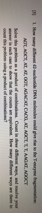 [5] 1. How many different 42-nucleotide DNA molecules could give rise to the T-enzyme fragmentation AGT, AGCT, AT, AT, GGT, AGACAT, CACG, AT, AGCT, T, T, AAGAT, AGGCT Solve this problem as a product of combinations. Count in three different ways, and resolve your answer in each case to show that the counts are equivalent. How many different ways are there to count this problem using a product of combinations?