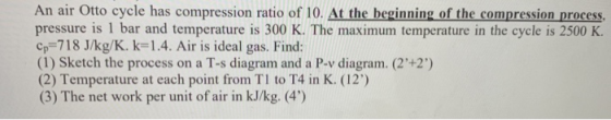 An air Otto cycle has compression ratio of 10. At the beginning of the compression process, pressure is 1 bar and temperature