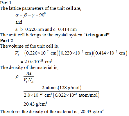 Part 1 The lattice parameters of the unit cell are α=β=γ=90 and a-b 0.220 nm and c-0.414 nnm The unit cell belongs to the crystal system tetragonal Part 2 Thevolume of the unit cell is V 0.220x10-7 cm 0.220x10 cm (0.414x 10 cm 2.0x10-23cm3 The density of the material is, nA 2 atoms (128 g/mol) 2.0x102 cm (6.022x103 atom/mol) 20.43 g/cm Therefore, the density of the material is, 20.43 ga㎡
