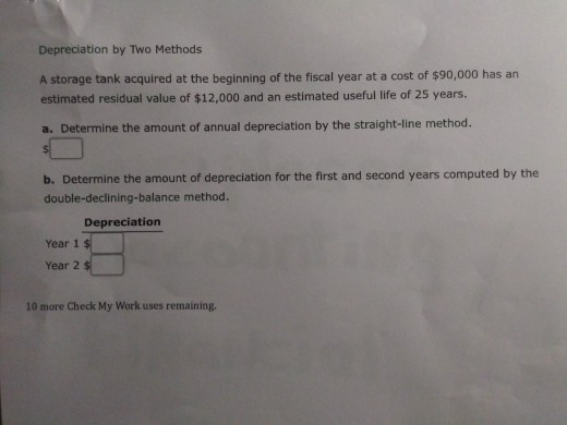 Depreciation by Two Methods A storage tank acquired at the beginning of the fiscal year at a cost of $90,000 has an estimated