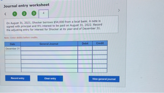 Journal entry worksheet On August 31, 2021, Shocker borrows $54,000 from a local bank. A note is signed with principal and 9%