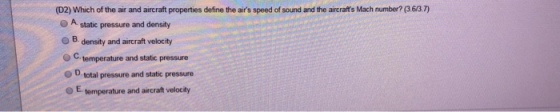 (D2) Which of the air and aircraft properties define the airs speed of sound and the aircrafts Mach number? (3.6/3.7) A static pressure and density o B. density and aircraft velocity ° C. temperature and static pressure O D total pressure and static pressure OE temperature and aircraft velocity