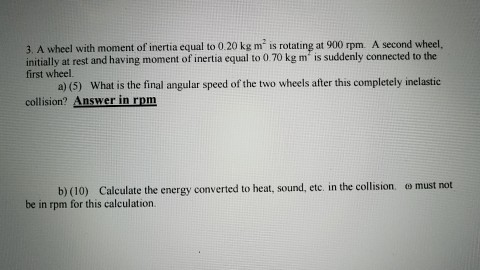 3, A wheel with moment of inertia equal to 0.20 kg m is rotating at 900 rpm. A second wheel. initially at rest and having moment of inertia equal to 0.70 kg m s suddenly connected to the wheel. a) (5) What is the final angular speed of the two wheels after this completely inelastic collision? Answer in rpm b) (10) Calculate the energy converted to heat, sound, etc. in the collision, ey must not be in rpm for this calculation.