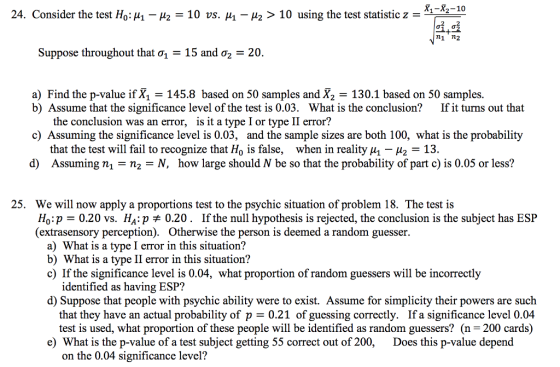 X1-X2-10 24. Consider the test HoHa-μ2-10 vs. μι-μ2 > 10 using the test statistic z-1-2 n1 n2 Suppose throughout that σ1-15 and σ2 20. a) Find the p-value if X1 -145.8 based on 50 samples and X2 -130.1 based on 50 samples b) Assume that the significance level of the test is 0.03. What is the conclusion?If it turns out that the conclusion was an error, is it a type I or type II error? c) Assuming the significance level is 0.03, and the sample sizes are both 100, what is the probability that the test will fail to recognize that Ho is false, when in reality ui - H2 -13. Assuming ni = n,-N, how large should N be so that the probability of part c) is 0.05 or less? d) 25. We will now apply a proportions test to the psychic situation of problem 18. The test is Ho p 0.20 vs. НАгр 0.20. If the null hypothesis is rejected, the conclusion is the subject has ESP (extrasensory perception). Otherwise the person is deemed a random guesser. a) What is a type I error in this situation? b) What is a type II error in this situation? c) If the significance level is 0.04, what proportion of random guessers will be incorrectly identified as having ESP? d) Suppose that people with psychic ability were to exist. Assume for simplicity their powers are such that they have an actual probability of p - 0.21 of guessing correctly. If a significance level 0.04 test is used, what proportion of these people will be identified as random guessers? (n -200 cards) e) What is the p-value of a test subject getting 55 correct out of 200,Does this p-value depend on the 0.04 significance level?