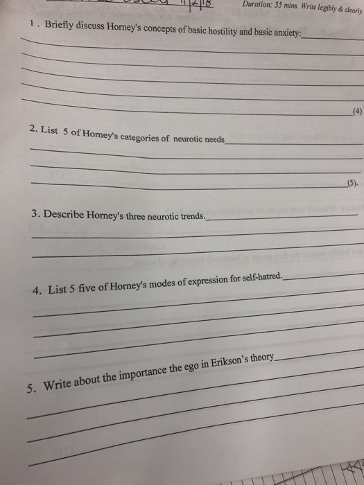 8 Duration: 35 mins. Write legibly & clearly 1. Briefly discuss Horneys concepts of basic hostility and basic anxiety 4) 2. List 5 of Homeys categories of neurotic needs 3. Describe Horneys three neurotic trends 4. List 5 five of Horneys modes of expression for self-hatred. Write about the importance the ego in Eriksons theory