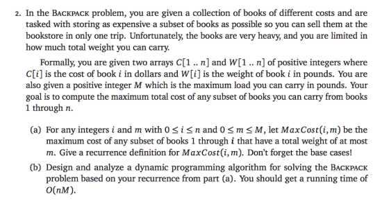 2. In the BACKPACK problem, you are given a collection of books of different costs and are tasked with storing as expensive a subset of books as possible so you can sell them at the bookstore in only one trip. Unfortunately, the books are very heavy, and you are limited in how much total weight you can carry. Formally, you are given two arrays C[1.. n] and w[1..n] of positive integers where C[i] is the cost of book i in dollars and w[i] is the weight of book i in pounds. You are also given a positive integer M which is the maximum load you can carry in pounds. Your goal is to compute the maximum total cost of any subset of books you can carry from books 1 through n. (a) For any integers i and m with 0<i< n and 0 < m < M, let MaxCost(i, m) be the maximum cost of any subset of books 1 through i that have a total weight of at most m. Give a recurrence definition for MaxCost(i, m). Dont forget the base cases! (b) Design and analyze a dynamic programming algorithm for solving the BACKPACK problem based on your recurrence from part (a). You should get a running time of O(NM).