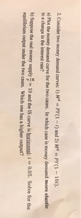 2. Consider two money demand curves: 1) Md - PY(1 ) and 2) MPY1-10). a) Plot the money demand curve for the two cases. In which case is money demand more elastic to a change in the interest rate? b) Suppose the real money supply - 10 and the IS curve is horizontal: equilibrium output under the two cases. Which one has a higher output? 0.05. Solve for the