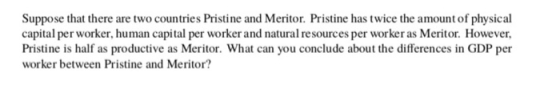 Suppose that there are two countries Pristine and Meritor. Pristine has twice the amount of physical capital per worker, human capital per worker and natural resources per worker as Meritor. However Pristine is half as productive as Meritor. What can you conclude about the differences in GDP per worker between Pristine and Meritor?