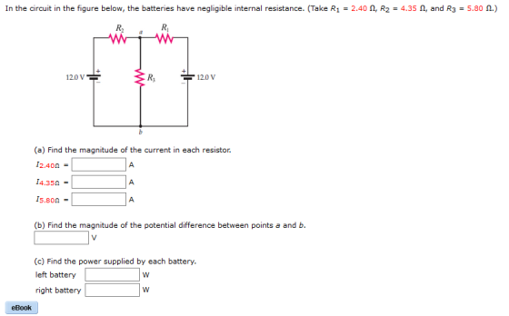 In the circuit in the figure below, the batteries have negligible interna resistance. (Take R1 2.40 n, R2 4.35 n, and R3 5.80 n.) 12.0 V 12.0 V (a) Find the magnitude of the current in each resistor. 12,40n I4,350 son (b Find the magnitude of the potential difference between points a and b. (c) Find the power supplied by each battery. left battery W right battery W eBook