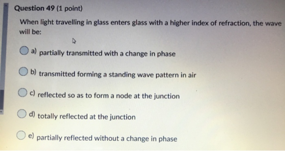 Question 49 (1 point) When light travelling in glass enters glass with a higher index of refraction, the wave will be: a) par