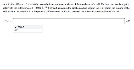 A potential difference Δ V exists between the inner and outer surfaces of the membrane of a cell. The inner surface is negative relative to the outer surface. If 1.60 × 10-20 J of work is required to eject a positive sodium ion (Na+) from the interior of the cell, what is the magnitude of the potential difference (in millivolts) between the inner and outer surfaces of the cell? mV TOOLS x10