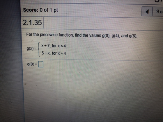Score: 0 of 1 pt Of 2.1.35 For the piecewise function, find the values g(0), g(4), and g(6). x+7for xs4 g(x) = , 5-x, for x>
