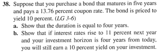 38. Suppose that you purchase a bond that matures in five years and pays a 13.76 percent coupon rate. The bond is priced to yield 10 percent. (LG 3-6) a. Show that the duration is equal to four years. b. Show that if interest rates rise to percent next year and your investment horizon is four years from today., you will sill lam a 10 percent yield on your investment.