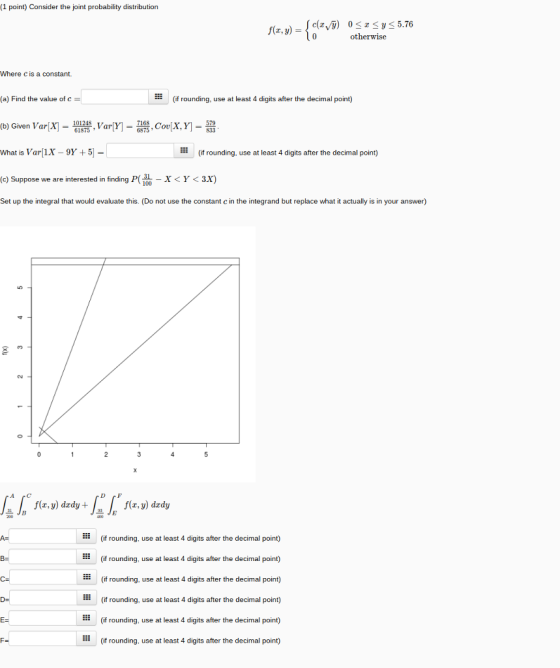 (1 point) Consider the joint probability distribution otherwise Where c is a constant. (a) Find the value of c (if rounding, use at least 4 digits after the decimal point) (b) Given Var(X) , Var(Y-7168, Coulx, Y-579 What is Var 1x- 9Y+5- (c) Suppose we are interested in finding P( 100 Set up the integral that would evaluate this. (Do not use the constant c in the integrand but replace what it actually is in your answer) (if rounding. use at least 4 digits after the decimal point) XY<3x) f(x,y) dxdy . /f(x, y) drdy (if rounding, use at least 4 digits after the decimal point) (if rounding, use at least 4 digits after the decimal point) (if rounding, use at least 4 digits after the decimal point) : (if rounding, use at least 4 digits after the decimal point) (if rounding, use at least 4 digits after the decimal point) (if rounding, use at least 4 digits after the decimal point)