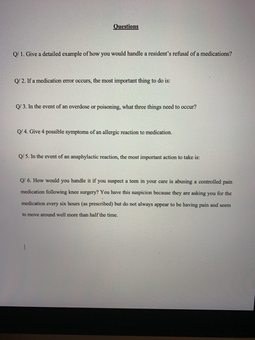 estions Q/ 1. Give a detailed example of how you would handle a residents refusal of a medications? Q/ 2. If a medication error occurs, the most important thing to do is: Q/ 3. In the event of an overdose or poisoning, what three things need to occur? Q/4. Give 4 possible symptoms of an allergic reaction to medication. Q/ 5. In the event of an anaphylactic reaction, the most important action to take is: O/ 6. How would you handle it if you suspect a teen in your care is abusing a controlled pain medication following knee surgery? You have this suspicion because they are asking you for the medication every six hours (as prescribed) but do not always appear to be having pain and seem to move around well more than half the time.