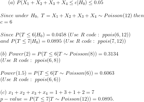 (a)~P(X_1+X_2+X_3+X_4\leq c|H_0)\leq 0.05\\\\ Since~under~H_0,~T=X_1+X_2+X_3+X_4\sim Poisson(12)~then\\ c=6\\\\ Since~P(T\leq 6|H_0)=0.0458~(Use~R~code:~ppois(6,12))\\ and~P(T\leq 7|H_0)=0.0895~(Use~R~code:~ppois(7,12))\\\\ (b)~Power(2)=P(T\leq 6|T\sim Poisson(8))=0.3134\\ (Use~R~code:~ppois(6,8))\\\\ Power(1.5)=P(T\leq 6|T\sim Poisson(6))=0.6063\\ (Use~R~code:~ppois(6,6))\\\\ (c)~x_1+x_2+x_3+x_4=1+3+1+2=7\\ p-value=P(T\leq 7|T\sim Poisson(12))=0.0895.