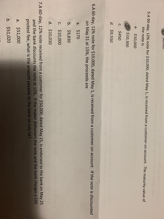 SA 90-day, 12% note for S 10,000, dated May 1, is received from a customer on account. The maturity value of the note is a. $10,000 $10,300 c. $450 d. $9,550 6.A 60-day, 12% note for $10,000, dated May 1, is received from a customer on account. If the note is discounted on May 21 at 15%, the proceeds are a. $170 b. $9,830 c. $10,000 d. $10,030 7.A 60-day, 12% note received from a customer for $50,000, dated May 15, is endorsed to the bank on May 25 and the bank discounts the note at 15%. If the maker dishonors the note and the bank charges a $20 protest fee, what is the amount payable to the bank on July 14? a. $51,000 b. $51,020