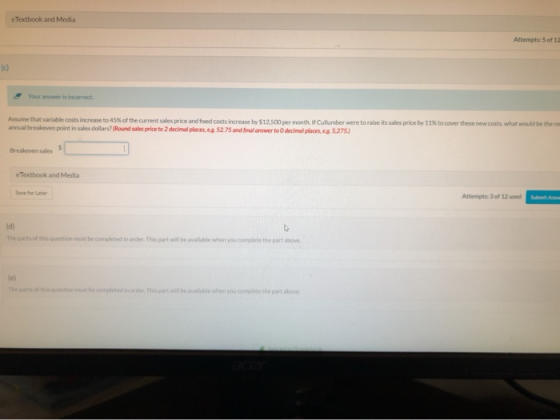 e Textbook and Media Attempts: 5 of 11 . Your answer is incorrect Assume that variable costs increase to 45% of the current s