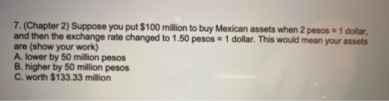 7. (Chapter 2) Suppose you put $100 million to buy Mexican assets when 2 pesos = 1 dollar, and then the exchange rate changed