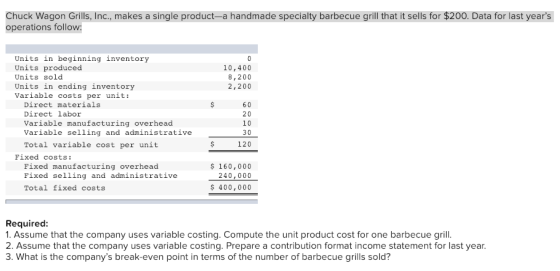 Chuck Wagon Grills, Inc., makes a single product-a handmade specialty barbecue grill that it sells for $200. Data for last years operations follow: Units in beginning inventory Units produced Units sold Units in ending inventory Variable costs per unit: 10,400 8,200 2,200 Direct materials Direct labor Variable manufacturing overhead Variable selling and administrative Total variable cost per unit 60 20 10 30 120 Fixed costs: Pixed manufacturing overhead Pixed selling and administrative Total fixed costs 160,000 240,000 400,000 Required 1. Assume that the company uses variable costing. Compute the unit product cost for one barbecue grill 2. Assume that the company uses variable costing. Prepare a contribution format income statement for last year 3. What is the companys break-even point in terms of the number of barbecue grills sold?