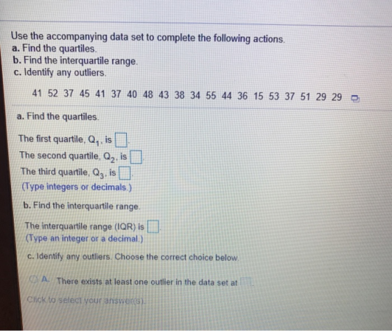 Use the accompanying data set to complete the following actions a. Find the quartiles. b. Find the interquartile range. c. Identify any outliers 41 52 37 45 41 37 40 48 43 38 34 55 44 36 15 53 37 51 29 29 a. Find the quartiles The first quartile, Q, is The second quartile. Q2, is The third quartile, Q3, is (Type integers or decimals.) b. Find the interquartile range. The interquartile range (IQR) is (Type an integer or a deimal.) c. Identify any outliers. Choose the correct choice below A. There exists at least one outier in the data set at Cliokto select your answers