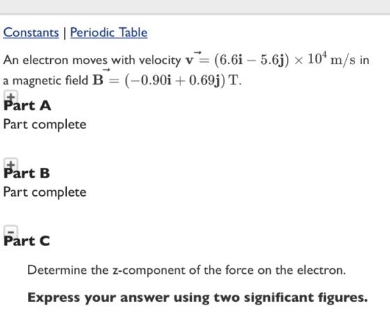Constants | Periodic Table An electron moves with velocity v (6.61-5.6J) × 104 m/s in a magnetic field B (-0.90i + 0.69) T. Part A Part complete Part B Part complete Part C Determine the z-component of the force on the electron. Express your answer using two significant figures.