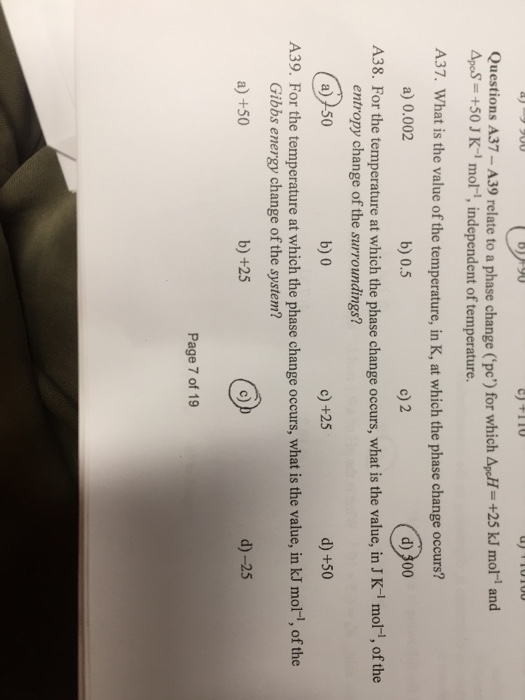 Questions A37- A39 relate to a phase change (pc) for which ApcFl- +25 kJ mol and pS+50 J - mol, independent of temperature. A37. What is the value of the temperature, in K, at which the phase change occurs? a) 0.002 b) 0.5 c) 2 A38. For the temperature at which the phase change occurs, what is the value, in J K-1 mol1, of the entropy change of the surroundings? a) 50 b) 0 c) +25 d) +50 A39. For the temperature at which the phase change occurs, what is the value, in kJ mor-, of the Gibbs energy change of the system? a) +50 b) +25 c) d)-25 Page 7 of 19