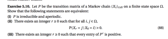 Exercise 5.10. Let P be the transition matrix of a Markov chain (Xt)120 on a finite state space Ω. Show that the following statements are equivalent: (i) P is irreducible and aperiodic (ii) There exists an integer r 0 such that for all i,je Ω, (88) (ii) There exists an integer r 20 such that every entry of Pr is positive.